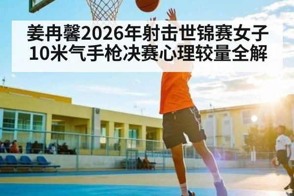 姜冉馨2026年射击世锦赛女子10米气手枪决赛心理较量全解