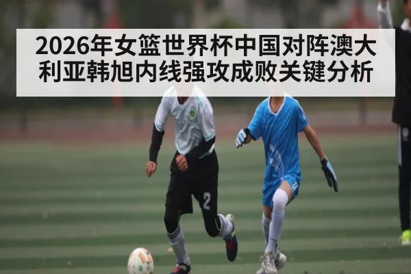 2026年女篮世界杯中国对阵澳大利亚韩旭内线强攻成败关键分析