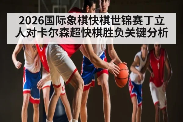 2026国际象棋快棋世锦赛丁立人对卡尔森超快棋胜负关键分析